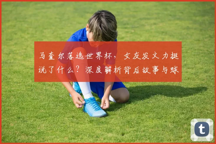 马奎尔落选世界杯,女友发文力挺说了什么?深度解析背后故事与球员心态