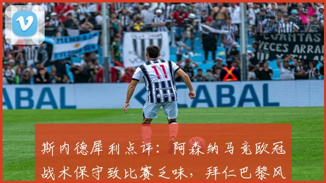 斯内德犀利点评：阿森纳马竞欧冠战术保守致比赛乏味，拜仁巴黎风格更应进决赛？