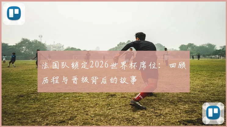 法国队锁定2026世界杯席位：回顾历程与晋级背后的故事