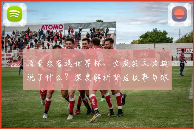 马奎尔落选世界杯，女友发文力挺说了什么？深度解析背后故事与球员心态