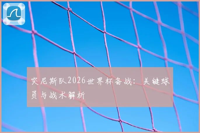 突尼斯队2026世界杯备战：关键球员与战术解析