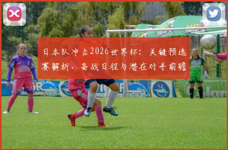 日本队冲击2026世界杯：关键预选赛解析、备战日程与潜在对手前瞻