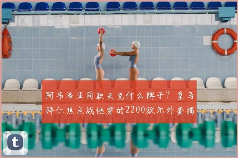 阿韦洛亚同款夹克什么牌子？皇马拜仁焦点战他穿的2200欧元外套揭秘